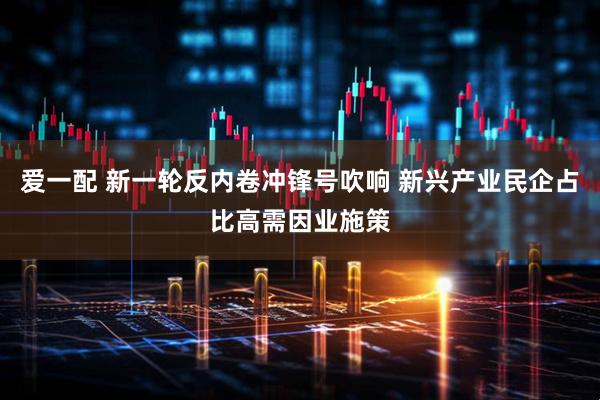 爱一配 新一轮反内卷冲锋号吹响 新兴产业民企占比高需因业施策