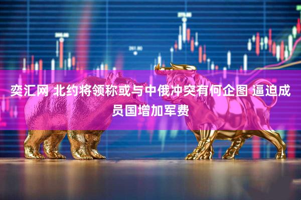 奕汇网 北约将领称或与中俄冲突有何企图 逼迫成员国增加军费