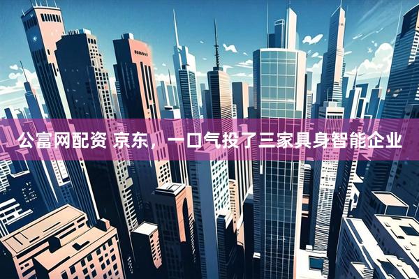 公富网配资 京东，一口气投了三家具身智能企业