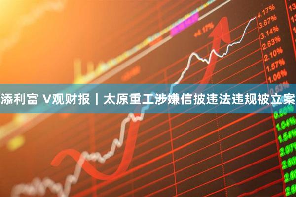 添利富 V观财报｜太原重工涉嫌信披违法违规被立案