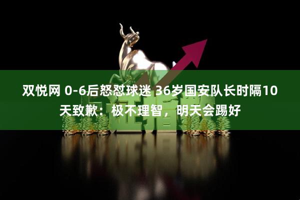 双悦网 0-6后怒怼球迷 36岁国安队长时隔10天致歉：极不理智，明天会踢好