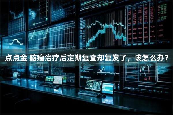 点点金 脑瘤治疗后定期复查却复发了，该怎么办？