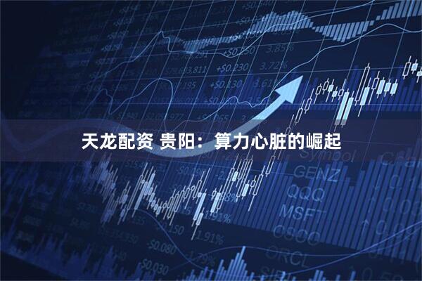 天龙配资 贵阳：算力心脏的崛起