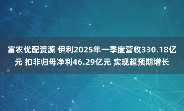 富农优配资源 伊利2025年一季度营收330.18亿元 扣非归母净利46.29亿元 实现超预期增长