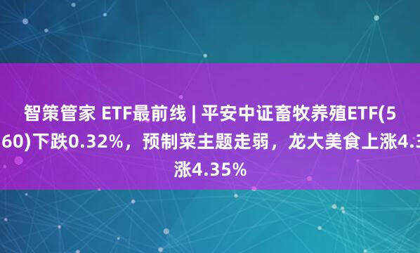 智策管家 ETF最前线 | 平安中证畜牧养殖ETF(516760)下跌0.32%，预制菜主题走弱，龙大美食上涨4.35%