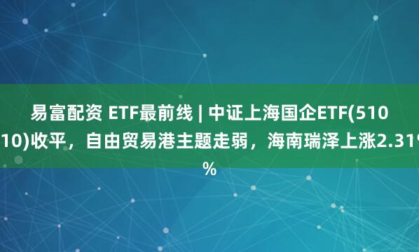 易富配资 ETF最前线 | 中证上海国企ETF(510810)收平，自由贸易港主题走弱，海南瑞泽上涨2.31%