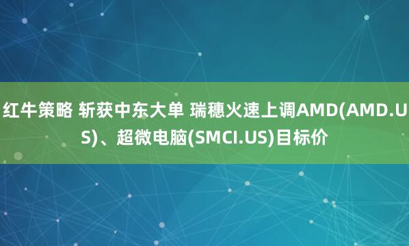 红牛策略 斩获中东大单 瑞穗火速上调AMD(AMD.US)、超微电脑(SMCI.US)目标价