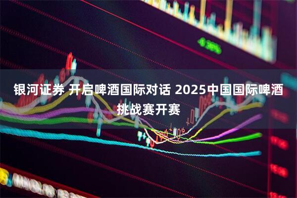 银河证券 开启啤酒国际对话 2025中国国际啤酒挑战赛开赛