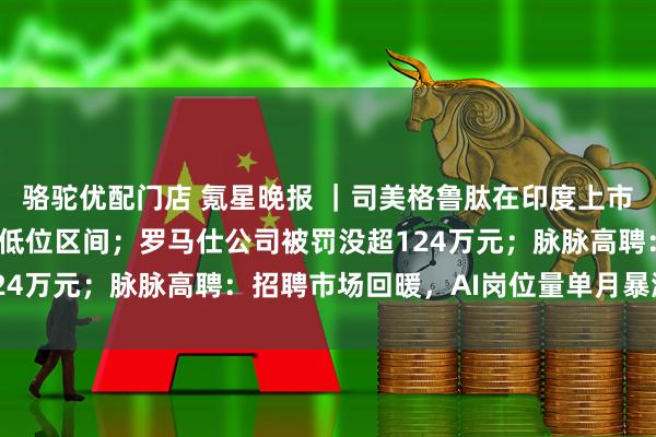 骆驼优配门店 氪星晚报 ｜司美格鲁肽在印度上市 定价落在每周24美元低位区间；罗马仕公司被罚没超124万元；脉脉高聘：招聘市场回暖，AI岗位量单月暴涨11倍