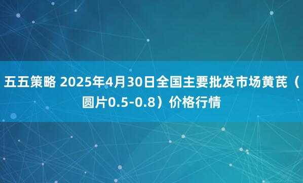 五五策略 2025年4月30日全国主要批发市场黄芪（圆片0.5-0.8）价格行情