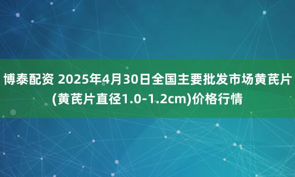 博泰配资 2025年4月30日全国主要批发市场黄芪片(黄芪片直径1.0-1.2cm)价格行情